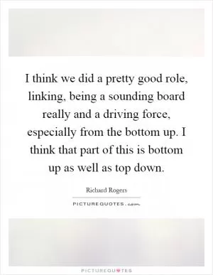 I think we did a pretty good role, linking, being a sounding board really and a driving force, especially from the bottom up. I think that part of this is bottom up as well as top down Picture Quote #1