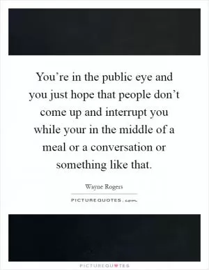 You’re in the public eye and you just hope that people don’t come up and interrupt you while your in the middle of a meal or a conversation or something like that Picture Quote #1