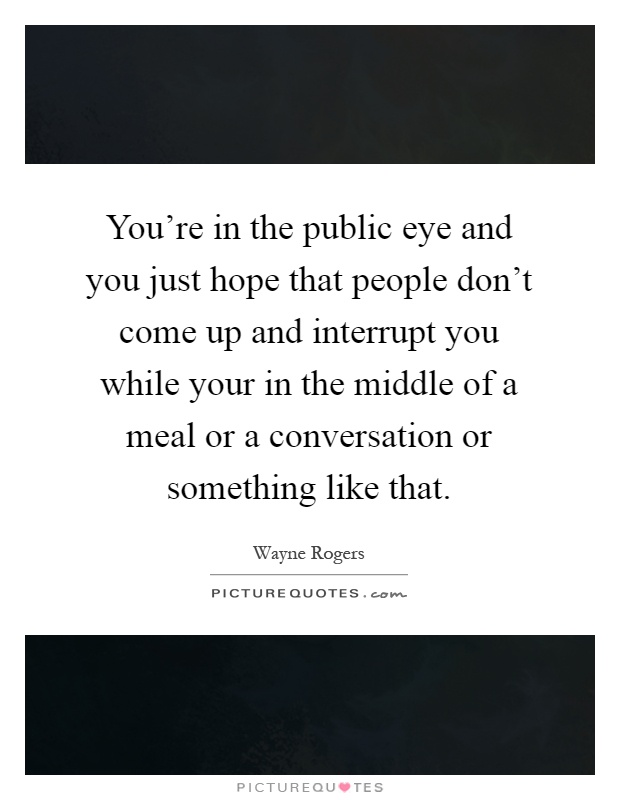 You're in the public eye and you just hope that people don't come up and interrupt you while your in the middle of a meal or a conversation or something like that Picture Quote #1