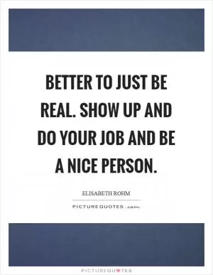 Better to just be real. Show up and do your job and be a nice person Picture Quote #1