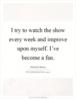 I try to watch the show every week and improve upon myself. I’ve become a fan Picture Quote #1