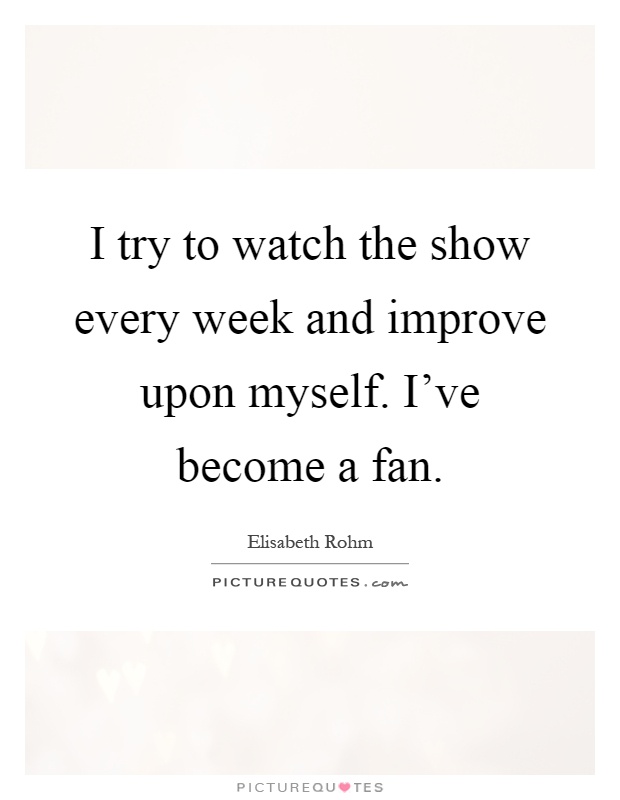 I try to watch the show every week and improve upon myself. I've become a fan Picture Quote #1