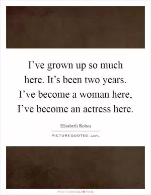 I’ve grown up so much here. It’s been two years. I’ve become a woman here, I’ve become an actress here Picture Quote #1