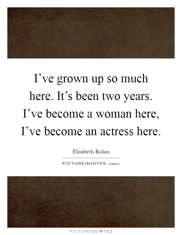 I've grown up so much here. It's been two years. I've become a woman here, I've become an actress here Picture Quote #1