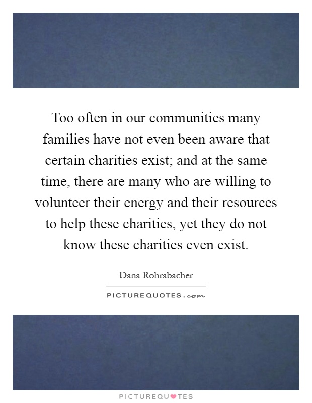 Too often in our communities many families have not even been aware that certain charities exist; and at the same time, there are many who are willing to volunteer their energy and their resources to help these charities, yet they do not know these charities even exist Picture Quote #1
