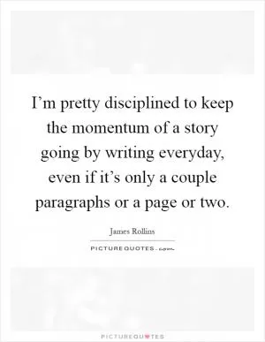 I’m pretty disciplined to keep the momentum of a story going by writing everyday, even if it’s only a couple paragraphs or a page or two Picture Quote #1