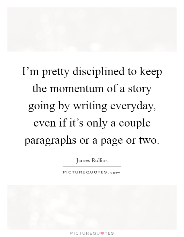 I'm pretty disciplined to keep the momentum of a story going by writing everyday, even if it's only a couple paragraphs or a page or two Picture Quote #1