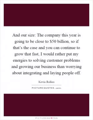 And our size: The company this year is going to be close to $50 billion, so if that’s the case and you can continue to grow that fast, I would rather put my energies to solving customer problems and growing our business than worrying about integrating and laying people off Picture Quote #1