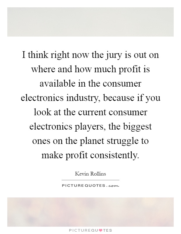 I think right now the jury is out on where and how much profit is available in the consumer electronics industry, because if you look at the current consumer electronics players, the biggest ones on the planet struggle to make profit consistently Picture Quote #1