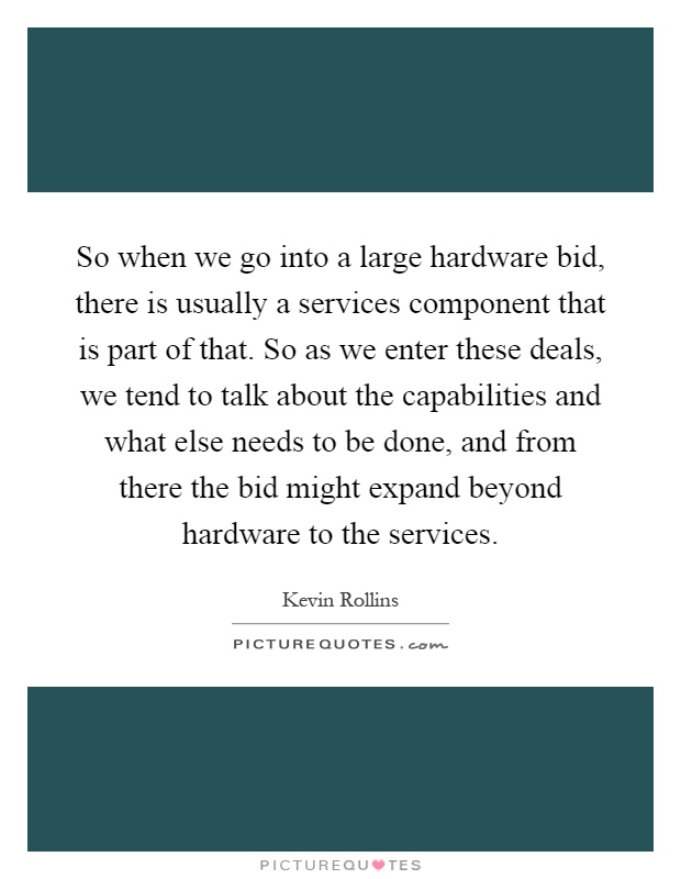 So when we go into a large hardware bid, there is usually a services component that is part of that. So as we enter these deals, we tend to talk about the capabilities and what else needs to be done, and from there the bid might expand beyond hardware to the services Picture Quote #1