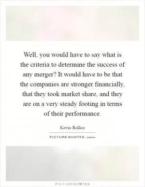 Well, you would have to say what is the criteria to determine the success of any merger? It would have to be that the companies are stronger financially, that they took market share, and they are on a very steady footing in terms of their performance Picture Quote #1