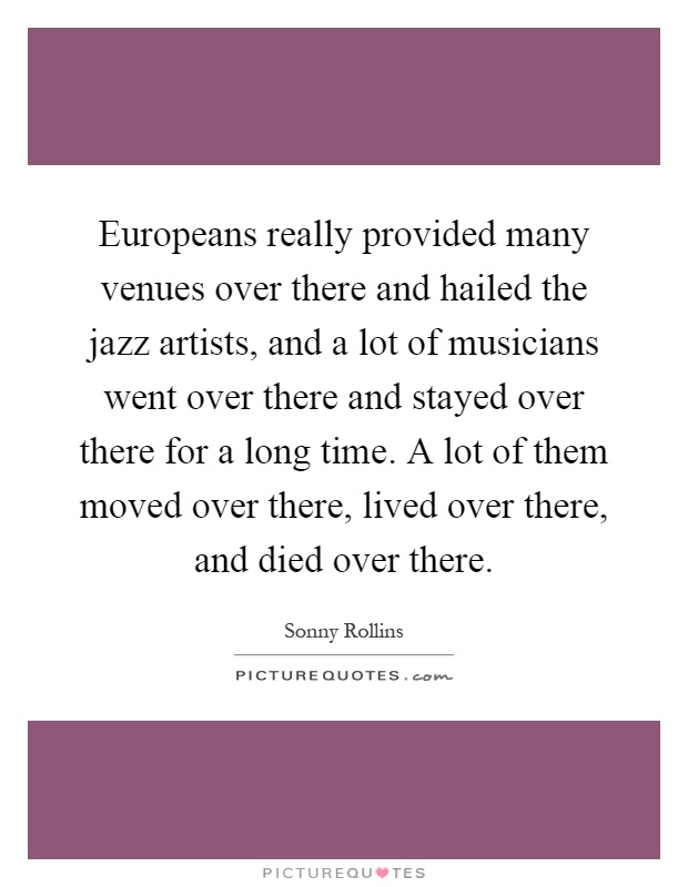 Europeans really provided many venues over there and hailed the jazz artists, and a lot of musicians went over there and stayed over there for a long time. A lot of them moved over there, lived over there, and died over there Picture Quote #1