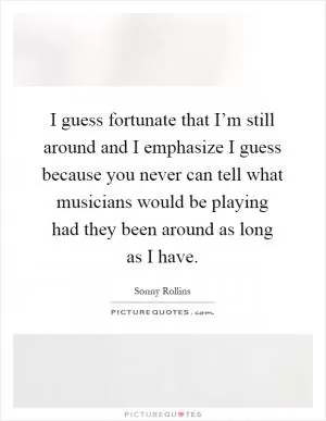 I guess fortunate that I’m still around and I emphasize I guess because you never can tell what musicians would be playing had they been around as long as I have Picture Quote #1
