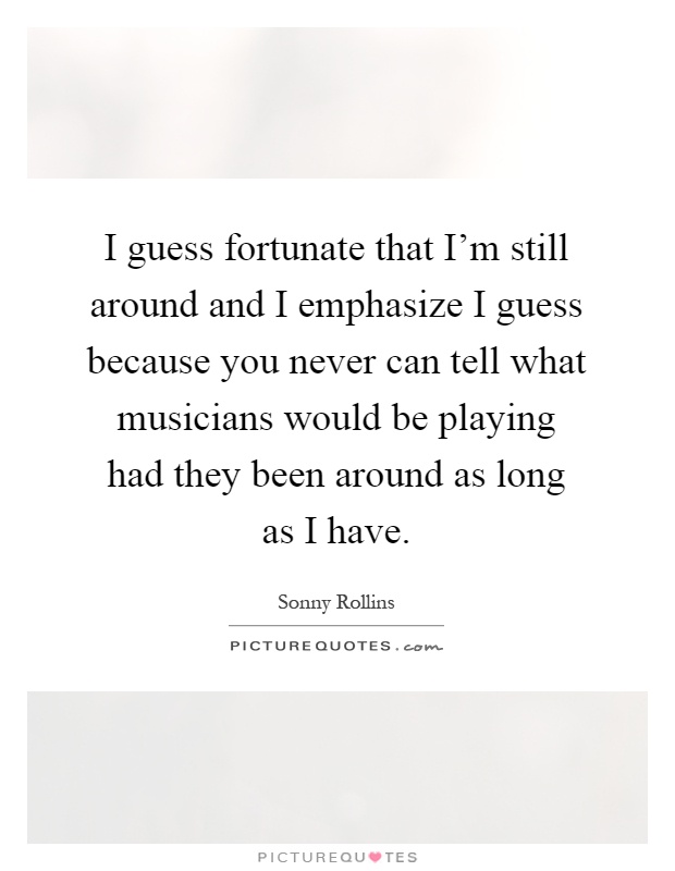 I guess fortunate that I'm still around and I emphasize I guess because you never can tell what musicians would be playing had they been around as long as I have Picture Quote #1