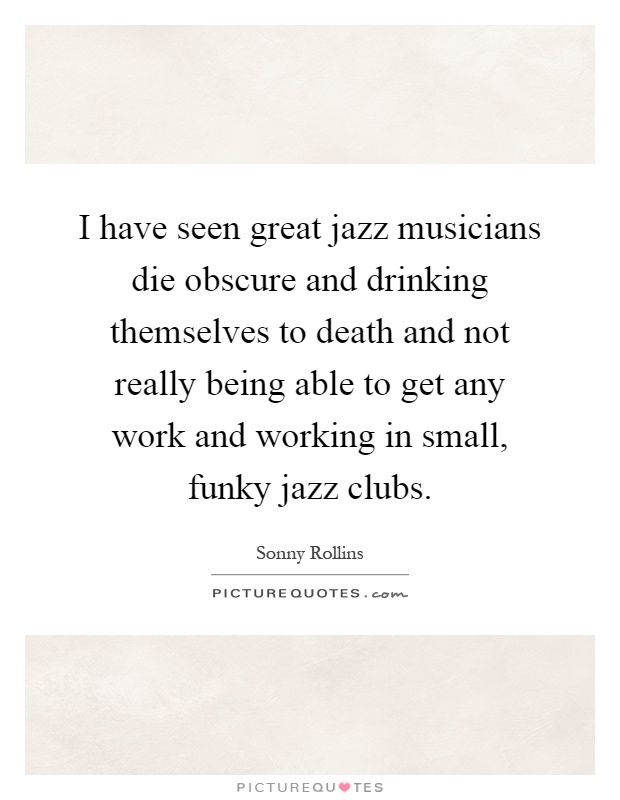 I have seen great jazz musicians die obscure and drinking themselves to death and not really being able to get any work and working in small, funky jazz clubs Picture Quote #1