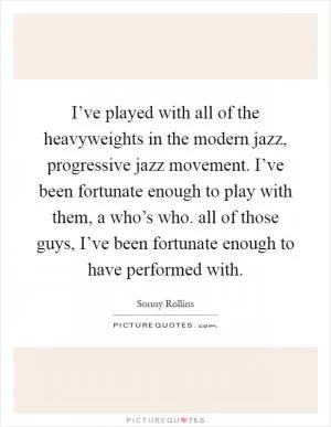 I’ve played with all of the heavyweights in the modern jazz, progressive jazz movement. I’ve been fortunate enough to play with them, a who’s who. all of those guys, I’ve been fortunate enough to have performed with Picture Quote #1