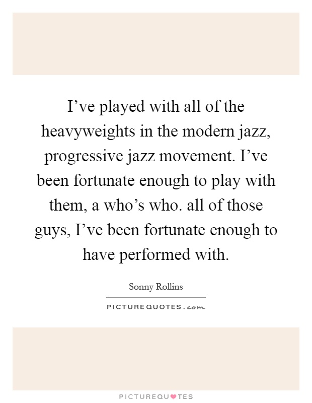I've played with all of the heavyweights in the modern jazz, progressive jazz movement. I've been fortunate enough to play with them, a who's who. all of those guys, I've been fortunate enough to have performed with Picture Quote #1
