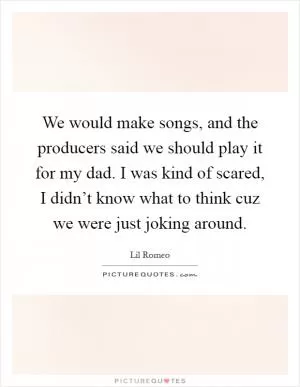 We would make songs, and the producers said we should play it for my dad. I was kind of scared, I didn’t know what to think cuz we were just joking around Picture Quote #1