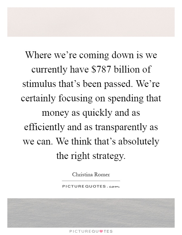 Where we're coming down is we currently have $787 billion of stimulus that's been passed. We're certainly focusing on spending that money as quickly and as efficiently and as transparently as we can. We think that's absolutely the right strategy Picture Quote #1