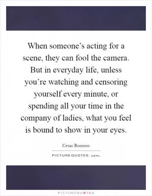 When someone’s acting for a scene, they can fool the camera. But in everyday life, unless you’re watching and censoring yourself every minute, or spending all your time in the company of ladies, what you feel is bound to show in your eyes Picture Quote #1