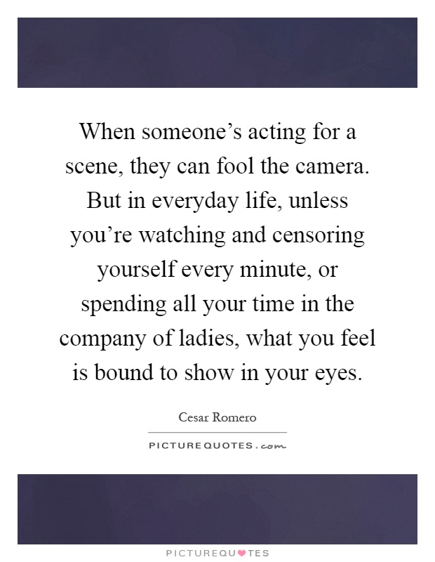 When someone's acting for a scene, they can fool the camera. But in everyday life, unless you're watching and censoring yourself every minute, or spending all your time in the company of ladies, what you feel is bound to show in your eyes Picture Quote #1