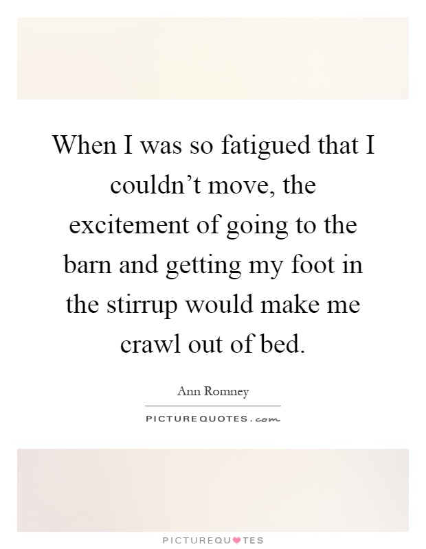 When I was so fatigued that I couldn't move, the excitement of going to the barn and getting my foot in the stirrup would make me crawl out of bed Picture Quote #1