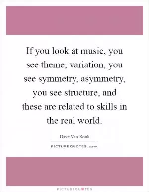 If you look at music, you see theme, variation, you see symmetry, asymmetry, you see structure, and these are related to skills in the real world Picture Quote #1