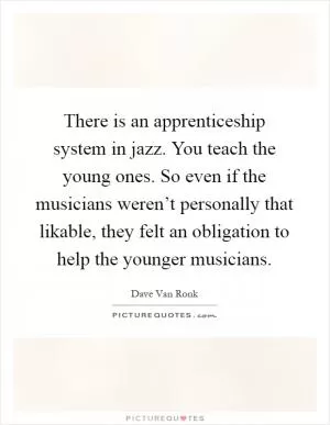 There is an apprenticeship system in jazz. You teach the young ones. So even if the musicians weren’t personally that likable, they felt an obligation to help the younger musicians Picture Quote #1