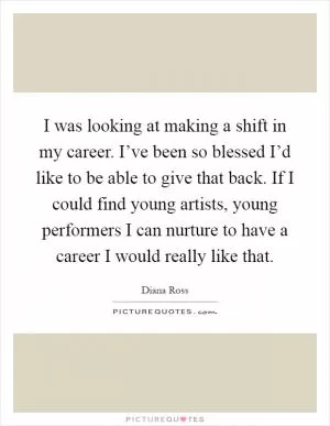 I was looking at making a shift in my career. I’ve been so blessed I’d like to be able to give that back. If I could find young artists, young performers I can nurture to have a career I would really like that Picture Quote #1