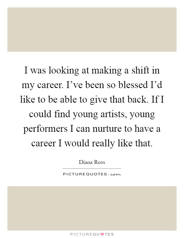 I was looking at making a shift in my career. I've been so blessed I'd like to be able to give that back. If I could find young artists, young performers I can nurture to have a career I would really like that Picture Quote #1