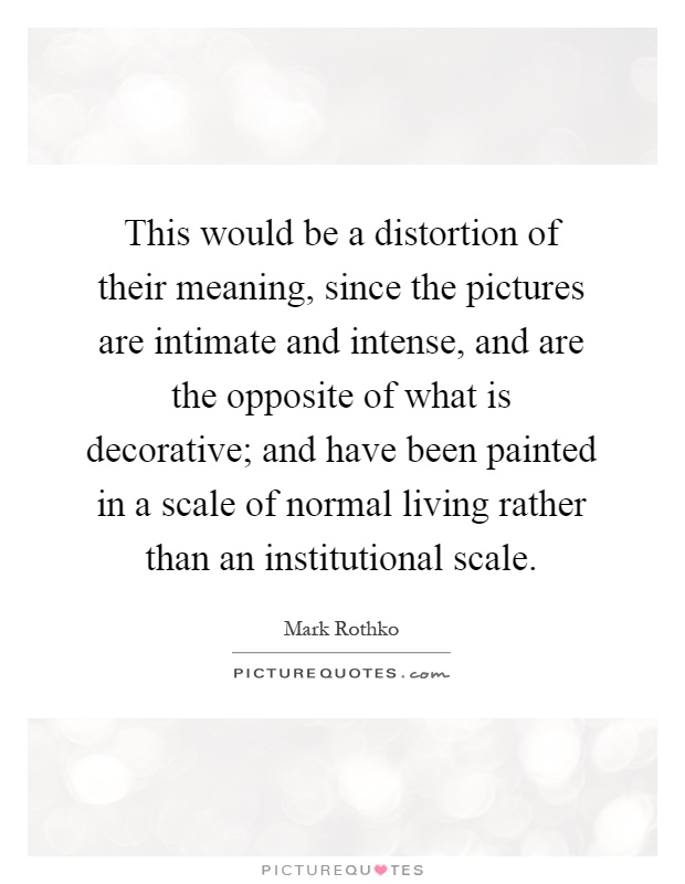 This would be a distortion of their meaning, since the pictures are intimate and intense, and are the opposite of what is decorative; and have been painted in a scale of normal living rather than an institutional scale Picture Quote #1