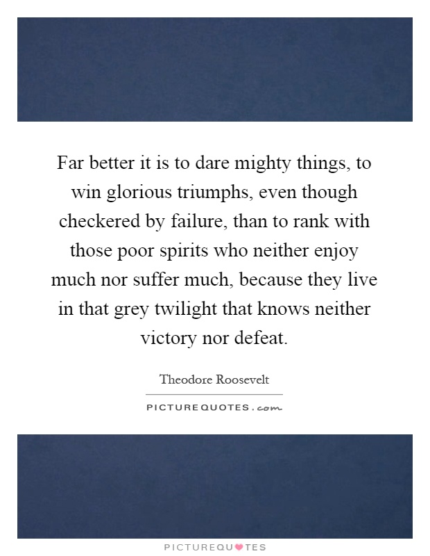 Far better it is to dare mighty things, to win glorious triumphs, even though checkered by failure, than to rank with those poor spirits who neither enjoy much nor suffer much, because they live in that grey twilight that knows neither victory nor defeat Picture Quote #1
