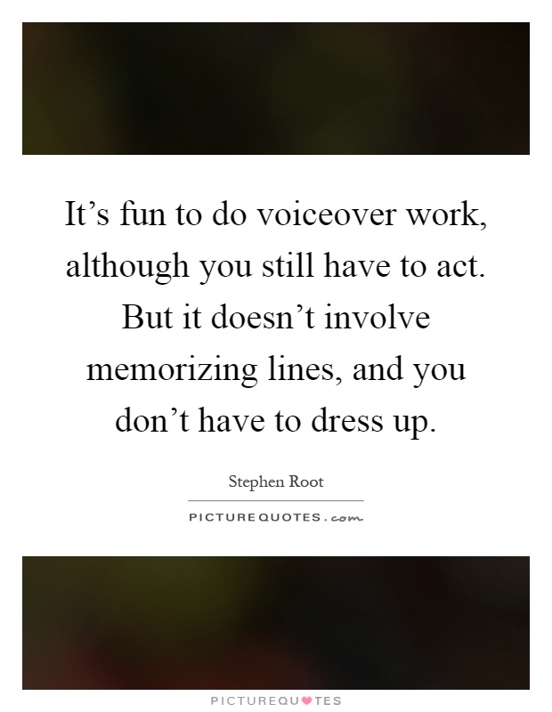 It's fun to do voiceover work, although you still have to act. But it doesn't involve memorizing lines, and you don't have to dress up Picture Quote #1