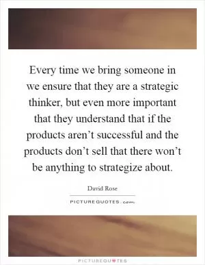 Every time we bring someone in we ensure that they are a strategic thinker, but even more important that they understand that if the products aren’t successful and the products don’t sell that there won’t be anything to strategize about Picture Quote #1