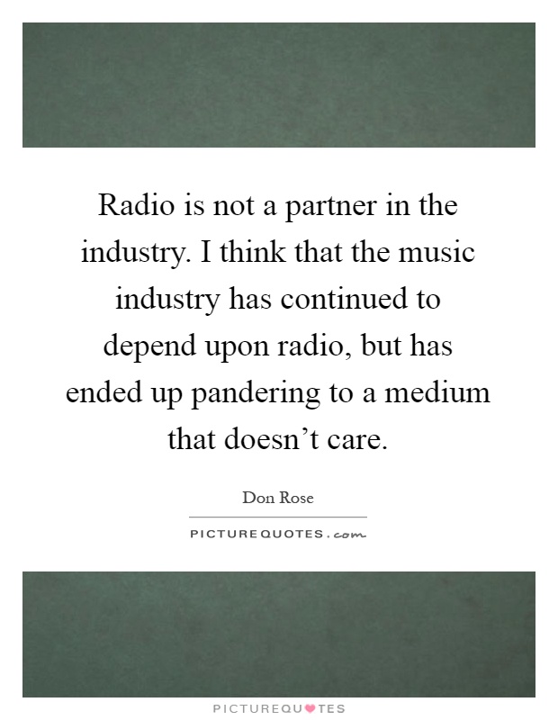 Radio is not a partner in the industry. I think that the music industry has continued to depend upon radio, but has ended up pandering to a medium that doesn't care Picture Quote #1