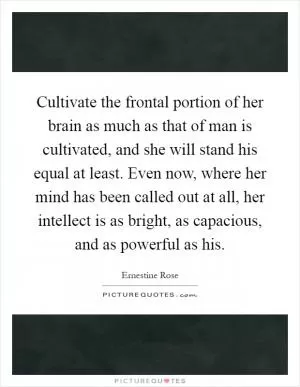 Cultivate the frontal portion of her brain as much as that of man is cultivated, and she will stand his equal at least. Even now, where her mind has been called out at all, her intellect is as bright, as capacious, and as powerful as his Picture Quote #1