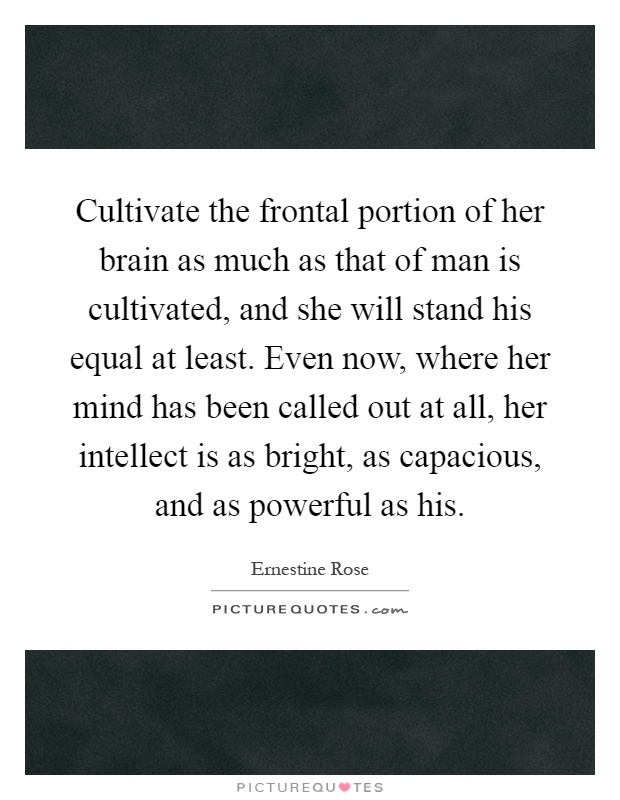 Cultivate the frontal portion of her brain as much as that of man is cultivated, and she will stand his equal at least. Even now, where her mind has been called out at all, her intellect is as bright, as capacious, and as powerful as his Picture Quote #1