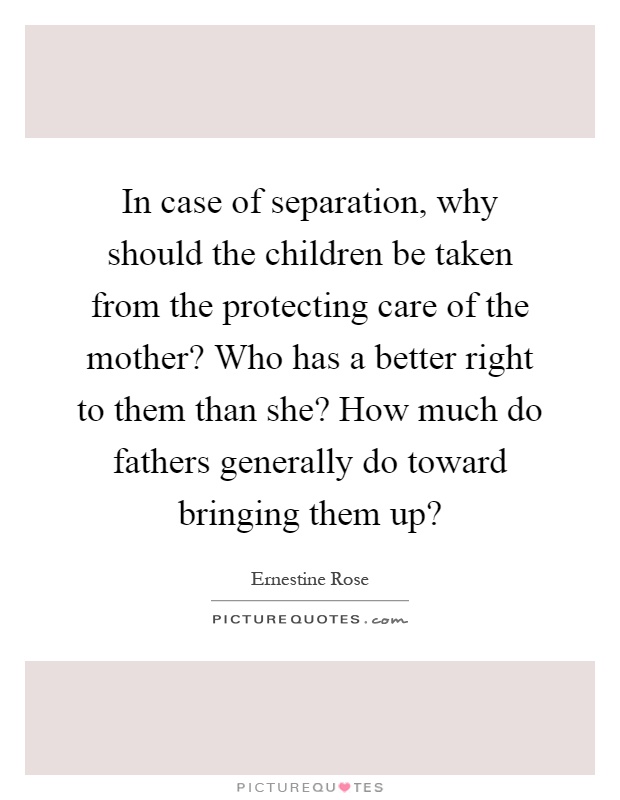 In case of separation, why should the children be taken from the protecting care of the mother? Who has a better right to them than she? How much do fathers generally do toward bringing them up? Picture Quote #1