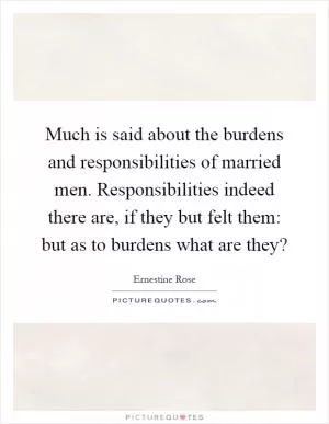Much is said about the burdens and responsibilities of married men. Responsibilities indeed there are, if they but felt them: but as to burdens what are they? Picture Quote #1