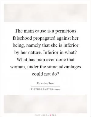 The main cause is a pernicious falsehood propagated against her being, namely that she is inferior by her nature. Inferior in what? What has man ever done that woman, under the same advantages could not do? Picture Quote #1