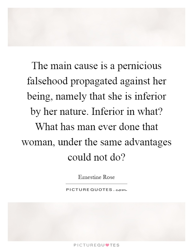 The main cause is a pernicious falsehood propagated against her being, namely that she is inferior by her nature. Inferior in what? What has man ever done that woman, under the same advantages could not do? Picture Quote #1