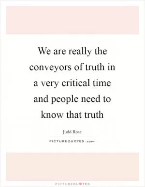 We are really the conveyors of truth in a very critical time and people need to know that truth Picture Quote #1