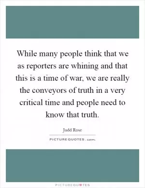 While many people think that we as reporters are whining and that this is a time of war, we are really the conveyors of truth in a very critical time and people need to know that truth Picture Quote #1
