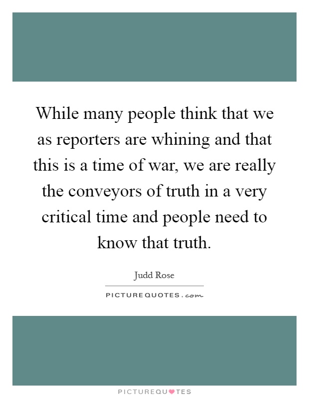 While many people think that we as reporters are whining and that this is a time of war, we are really the conveyors of truth in a very critical time and people need to know that truth Picture Quote #1