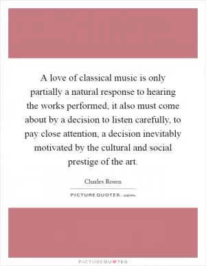 A love of classical music is only partially a natural response to hearing the works performed, it also must come about by a decision to listen carefully, to pay close attention, a decision inevitably motivated by the cultural and social prestige of the art Picture Quote #1
