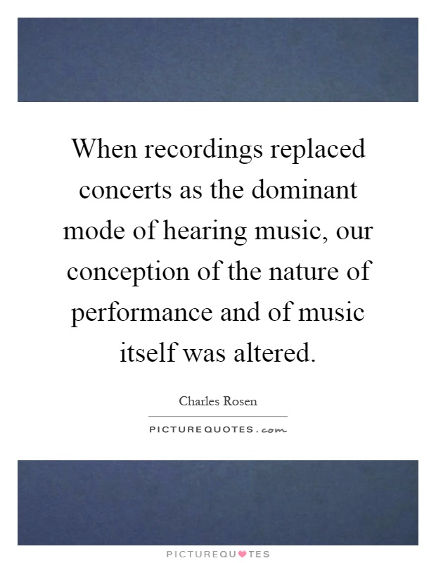 When recordings replaced concerts as the dominant mode of hearing music, our conception of the nature of performance and of music itself was altered Picture Quote #1