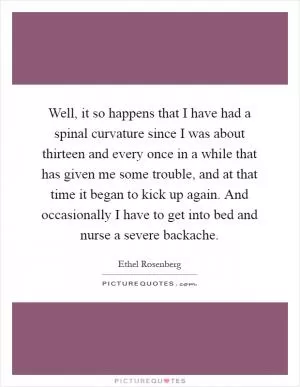 Well, it so happens that I have had a spinal curvature since I was about thirteen and every once in a while that has given me some trouble, and at that time it began to kick up again. And occasionally I have to get into bed and nurse a severe backache Picture Quote #1