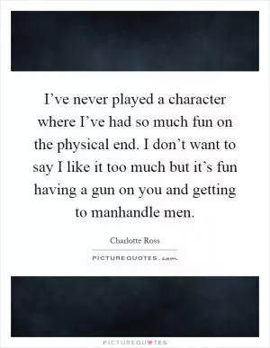 I’ve never played a character where I’ve had so much fun on the physical end. I don’t want to say I like it too much but it’s fun having a gun on you and getting to manhandle men Picture Quote #1