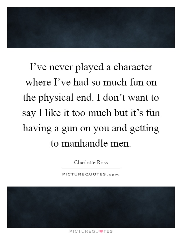 I've never played a character where I've had so much fun on the physical end. I don't want to say I like it too much but it's fun having a gun on you and getting to manhandle men Picture Quote #1
