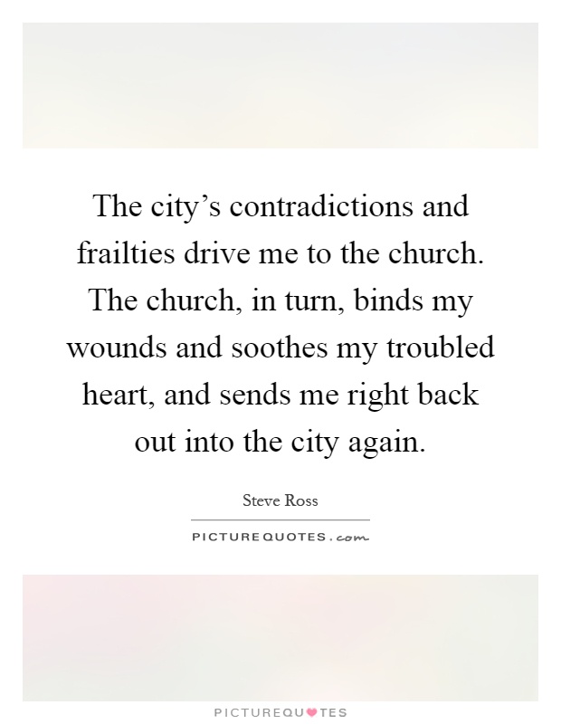 The city's contradictions and frailties drive me to the church. The church, in turn, binds my wounds and soothes my troubled heart, and sends me right back out into the city again Picture Quote #1
